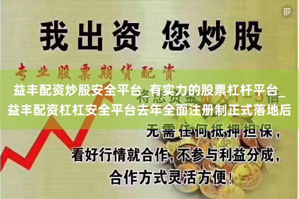 益丰配资炒股安全平台_有实力的股票杠杆平台_益丰配资杠杠安全平台去年全面注册制正式落地后