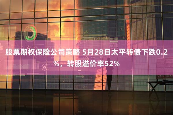 股票期权保险公司策略 5月28日太平转债下跌0.2%，转股溢价率52%