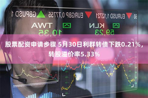 股票配资申请步骤 5月30日利群转债下跌0.21%，转股溢价率5.33%