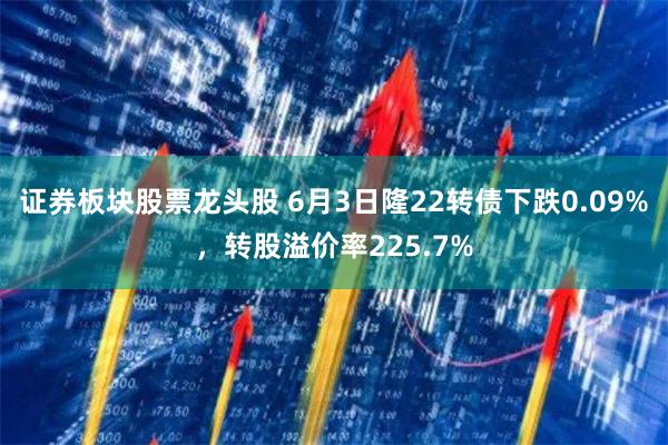 证券板块股票龙头股 6月3日隆22转债下跌0.09%，转股溢价率225.7%