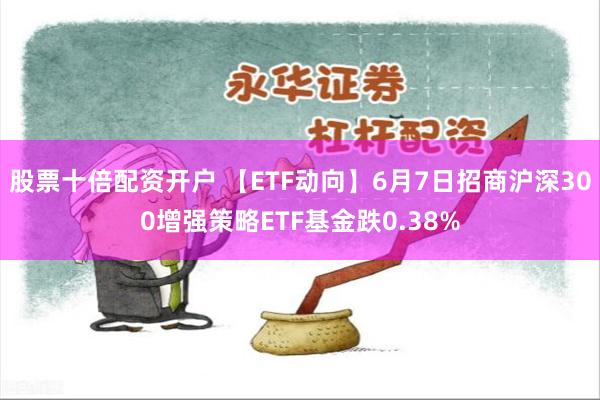 股票十倍配资开户 【ETF动向】6月7日招商沪深300增强策略ETF基金跌0.38%