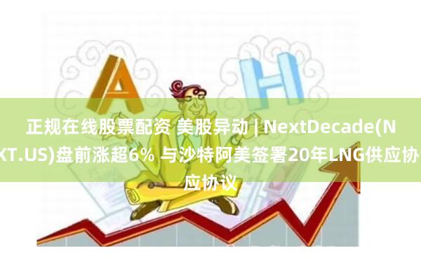 正规在线股票配资 美股异动 | NextDecade(NEXT.US)盘前涨超6% 与沙特阿美签署20年LNG供应协议