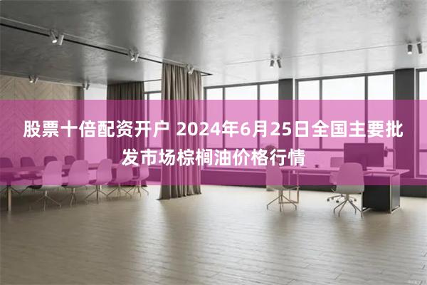 股票十倍配资开户 2024年6月25日全国主要批发市场棕榈油价格行情