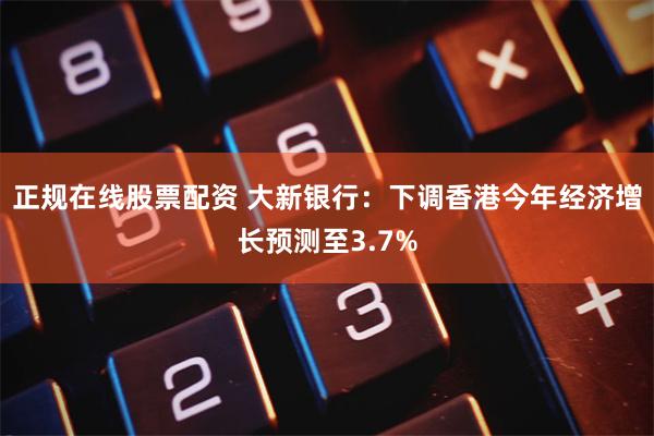 正规在线股票配资 大新银行：下调香港今年经济增长预测至3.7%