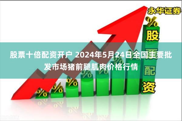 股票十倍配资开户 2024年5月24日全国主要批发市场猪前腿肌肉价格行情