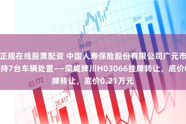 正规在线股票配资 中国人寿保险股份有限公司广元市分公司所持7台车辆处置——荣威牌川H03066挂牌转让，底价0.21万元