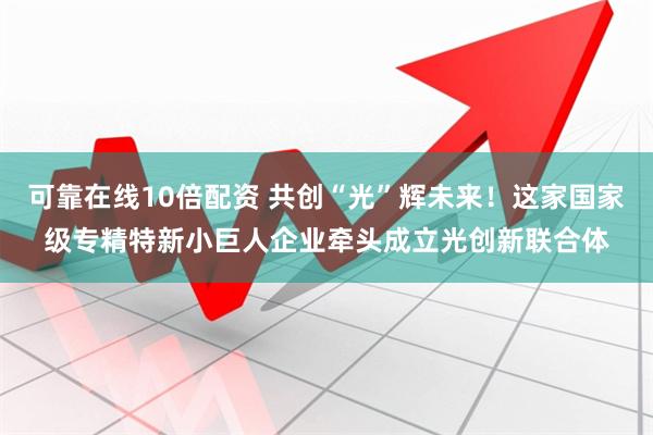 可靠在线10倍配资 共创“光”辉未来！这家国家级专精特新小巨人企业牵头成立光创新联合体