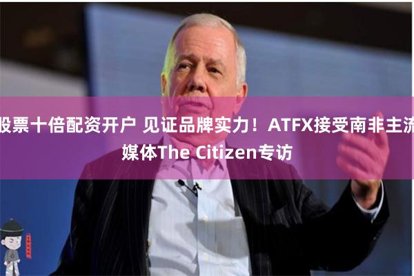 股票十倍配资开户 见证品牌实力！ATFX接受南非主流媒体The Citizen专访