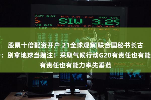 股票十倍配资开户 21全球观察|联合国秘书长古特雷斯警告：别拿地球当赌注！采取气候行动G20有责任也有能力率先垂范