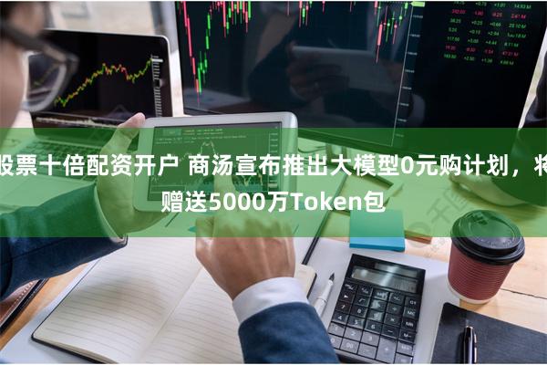 股票十倍配资开户 商汤宣布推出大模型0元购计划，将赠送5000万Token包