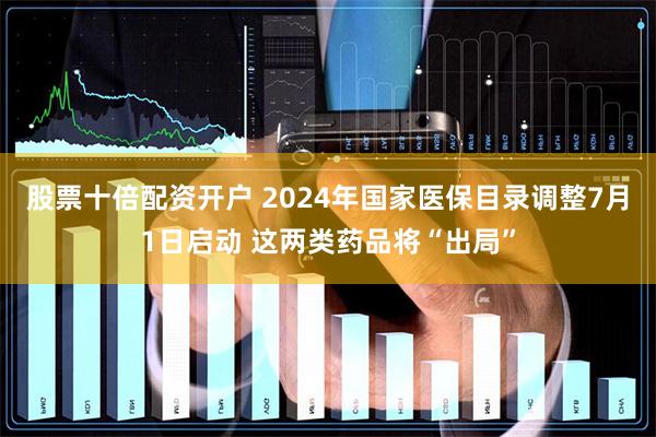 股票十倍配资开户 2024年国家医保目录调整7月1日启动 这两类药品将“出局”