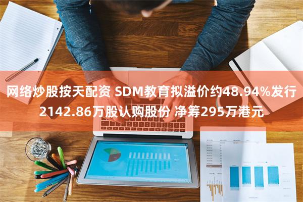 网络炒股按天配资 SDM教育拟溢价约48.94%发行2142.86万股认购股份 净筹295万港元