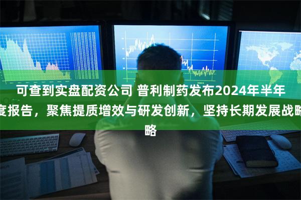 可查到实盘配资公司 普利制药发布2024年半年度报告，聚焦提质增效与研发创新，坚持长期发展战略