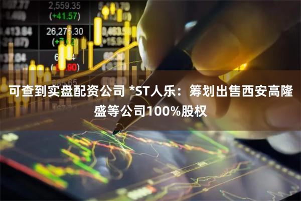 可查到实盘配资公司 *ST人乐：筹划出售西安高隆盛等公司100%股权