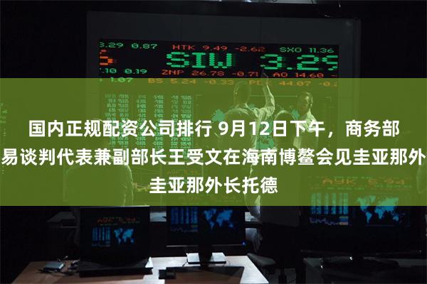 国内正规配资公司排行 9月12日下午，商务部国际贸易谈判代表兼副部长王受文在海南博鳌会见圭亚那外长托德