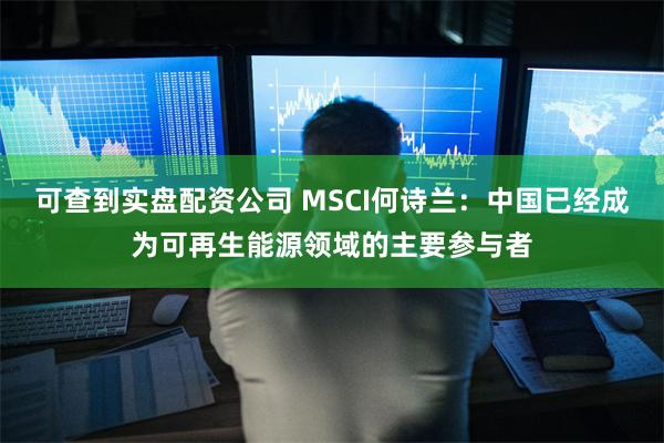 可查到实盘配资公司 MSCI何诗兰：中国已经成为可再生能源领域的主要参与者