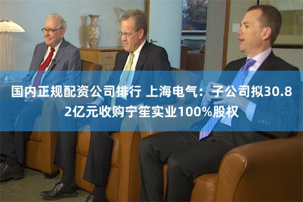 国内正规配资公司排行 上海电气：子公司拟30.82亿元收购宁笙实业100%股权