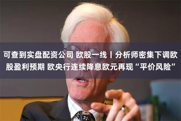 可查到实盘配资公司 欧股一线丨分析师密集下调欧股盈利预期 欧央行连续降息欧元再现“平价风险”