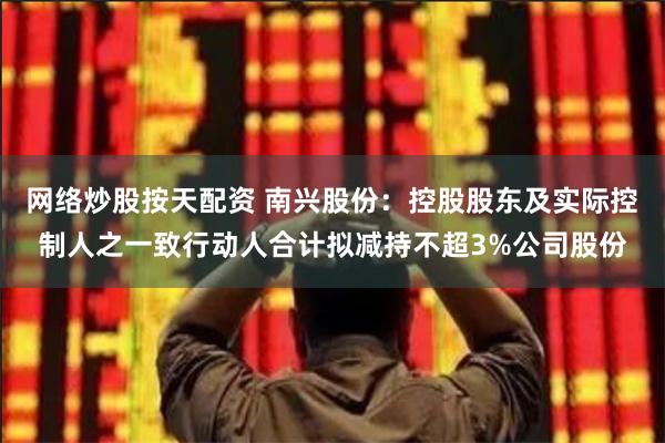 网络炒股按天配资 南兴股份：控股股东及实际控制人之一致行动人合计拟减持不超3%公司股份