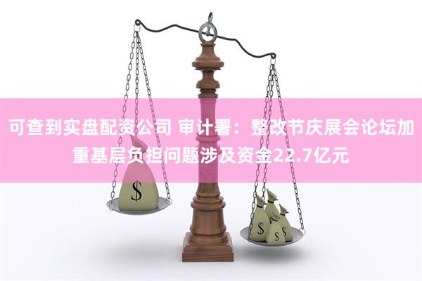 可查到实盘配资公司 审计署：整改节庆展会论坛加重基层负担问题涉及资金22.7亿元