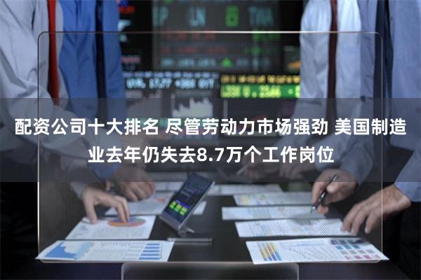 配资公司十大排名 尽管劳动力市场强劲 美国制造业去年仍失去8.7万个工作岗位