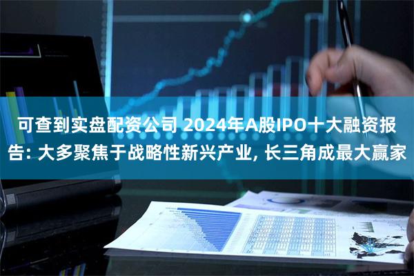 可查到实盘配资公司 2024年A股IPO十大融资报告: 大多聚焦于战略性新兴产业, 长三角成最大赢家
