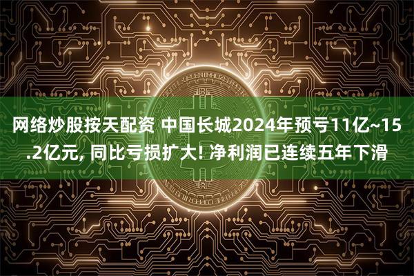 网络炒股按天配资 中国长城2024年预亏11亿~15.2亿元, 同比亏损扩大! 净利润已连续五年下滑