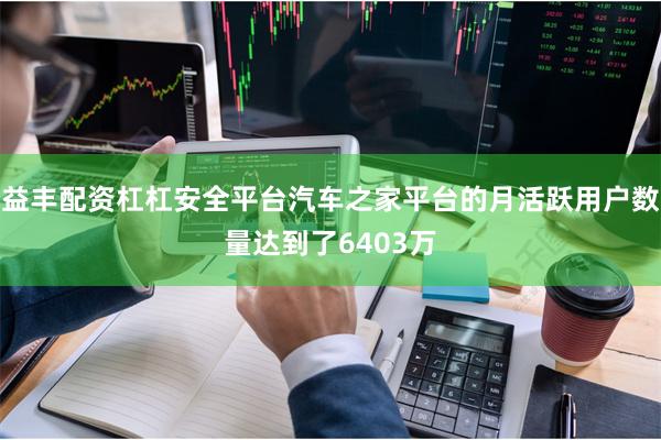 益丰配资杠杠安全平台汽车之家平台的月活跃用户数量达到了6403万