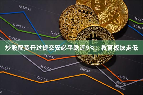 炒股配资开过提交安必平跌近9%；教育板块走低