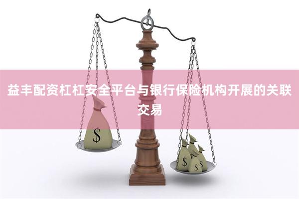益丰配资杠杠安全平台与银行保险机构开展的关联交易