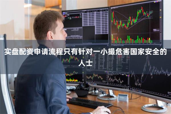 实盘配资申请流程只有针对一小撮危害国家安全的人士