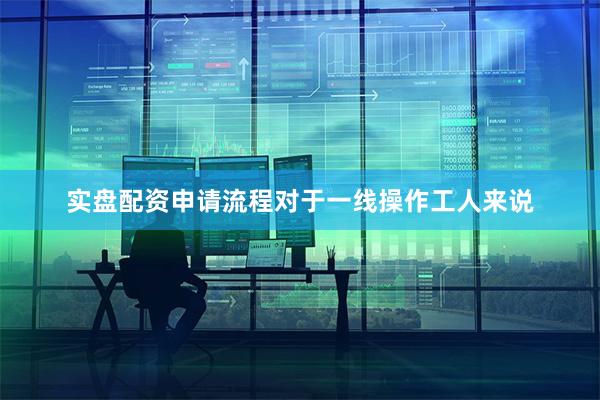 实盘配资申请流程对于一线操作工人来说