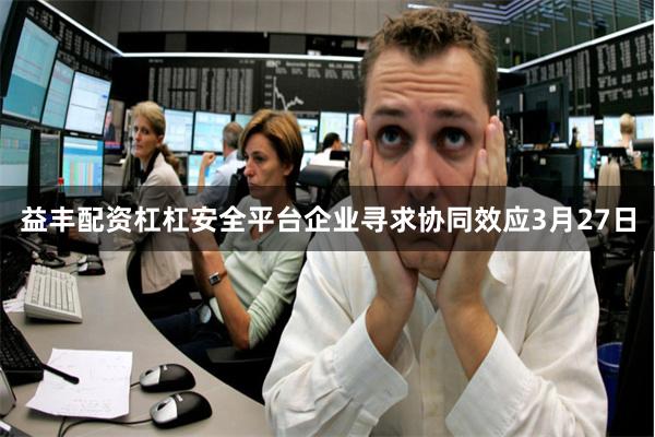 益丰配资杠杠安全平台企业寻求协同效应3月27日